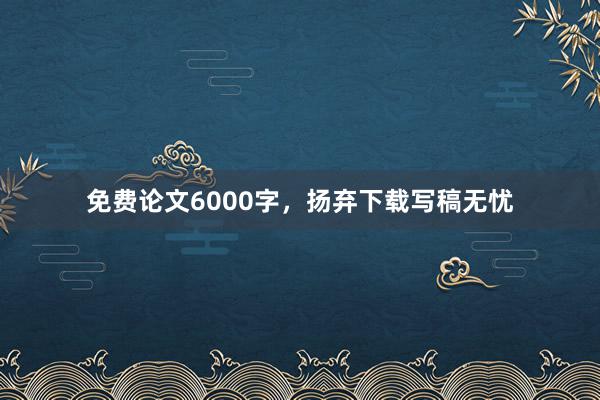 免费论文6000字，扬弃下载写稿无忧