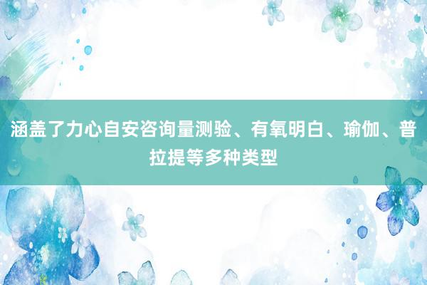 涵盖了力心自安咨询量测验、有氧明白、瑜伽、普拉提等多种类型
